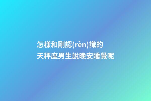 怎樣和剛認(rèn)識的天秤座男生說晚安睡覺呢-第1張-星座運勢-玄機派