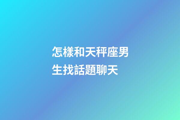 怎樣和天秤座男生找話題聊天