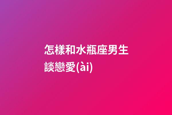 怎樣和水瓶座男生談戀愛(ài)