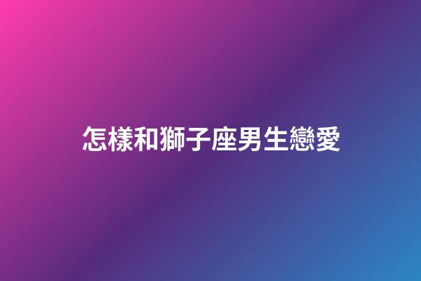 怎樣和獅子座男生戀愛-第1張-星座運勢-玄機派