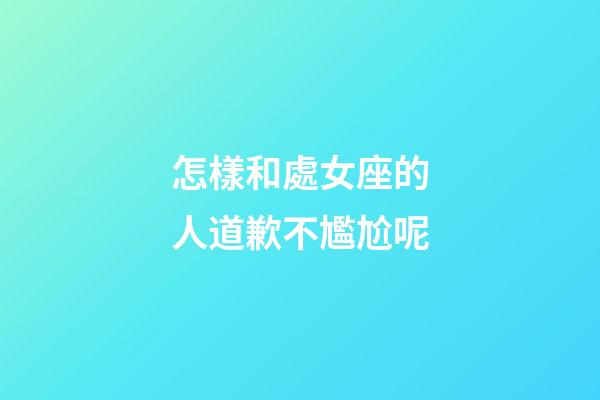 怎樣和處女座的人道歉不尷尬呢