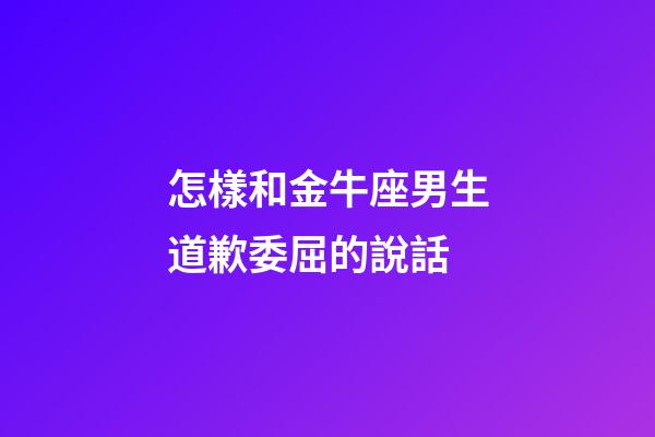 怎樣和金牛座男生道歉委屈的說話