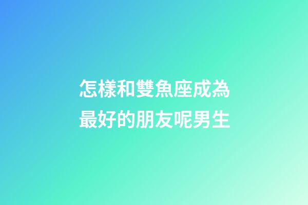 怎樣和雙魚座成為最好的朋友呢男生