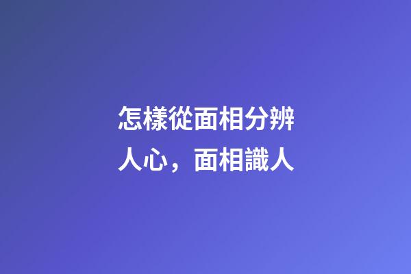 怎樣從面相分辨人心，面相識人