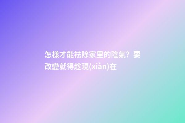 怎樣才能祛除家里的陰氣？要改變就得趁現(xiàn)在