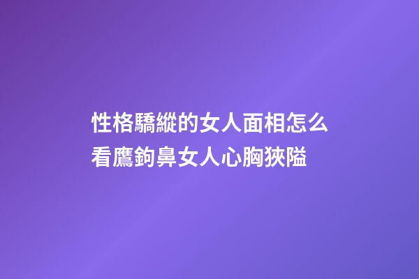 性格驕縱的女人面相怎么看?鷹鉤鼻女人心胸狹隘