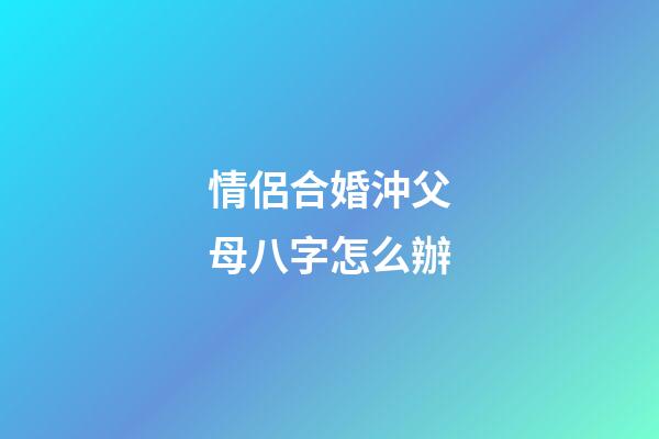 情侶合婚沖父母八字怎么辦