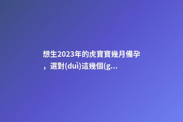 想生2023年的虎寶寶幾月備孕，選對(duì)這幾個(gè)月就好了