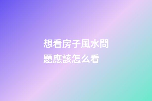想看房子風水問題應該怎么看
