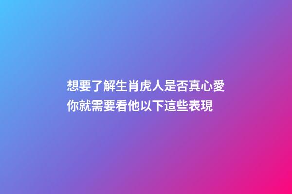 想要了解生肖虎人是否真心愛你就需要看他以下這些表現