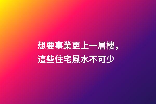 想要事業更上一層樓，這些住宅風水不可少