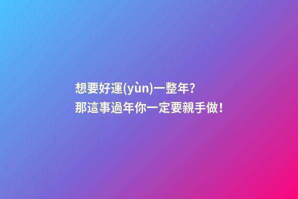 想要好運(yùn)一整年？那這事過年你一定要親手做！