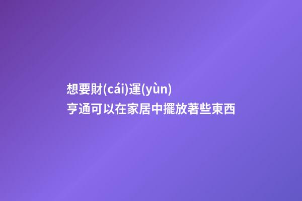 想要財(cái)運(yùn)亨通可以在家居中擺放著些東西