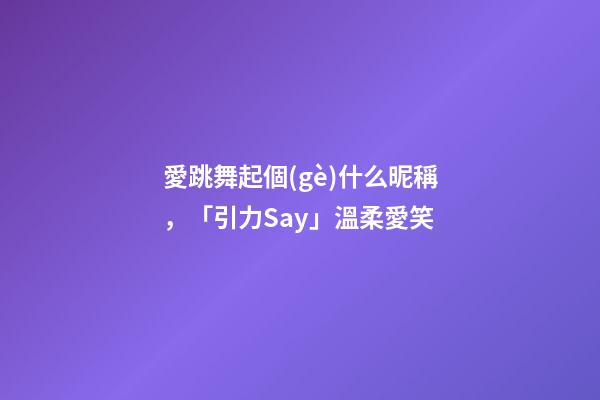 愛跳舞起個(gè)什么昵稱，「引力Say」溫柔愛笑-第1張-觀點(diǎn)-玄機(jī)派