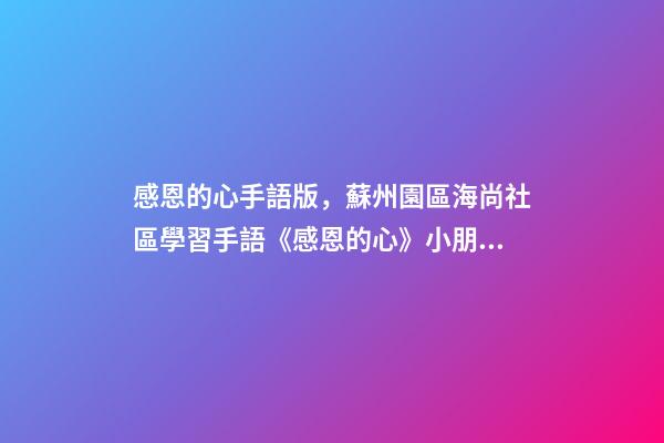 感恩的心手語版，蘇州園區海尚社區學習手語《感恩的心》小朋友致謝父母