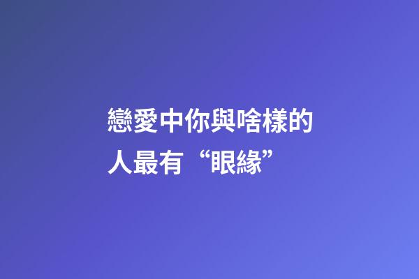 戀愛中你與啥樣的人最有“眼緣”
