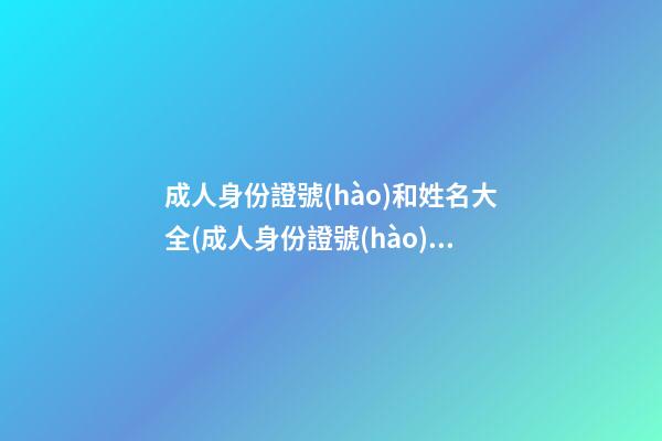 成人身份證號(hào)和姓名大全(成人身份證號(hào)和姓名大全實(shí)名認(rèn)證有效)