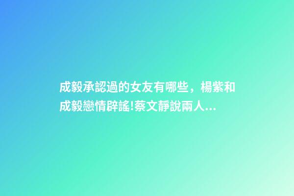 成毅承認過的女友有哪些，楊紫和成毅戀情辟謠!蔡文靜說兩人許久未聯系!成毅沒有女朋友!-第1張-觀點-玄機派