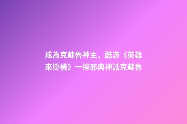 成為克蘇魯神主，酷游《英雄來掛機》一探邪典神話克蘇魯-第1張-觀點-玄機派
