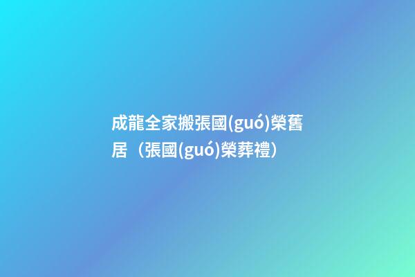 成龍全家搬張國(guó)榮舊居（張國(guó)榮葬禮）