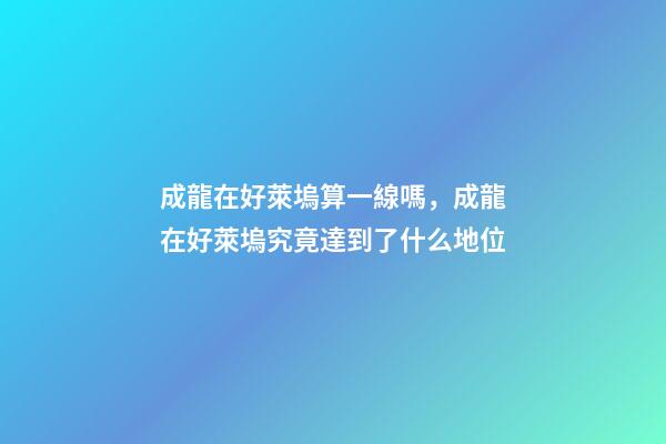 成龍在好萊塢算一線嗎，成龍在好萊塢究竟達到了什么地位