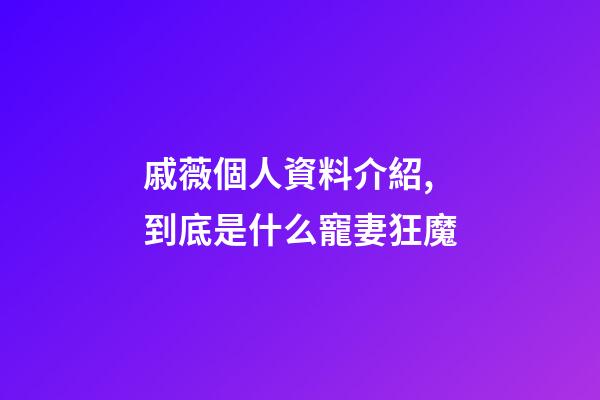 戚薇個人資料介紹,到底是什么寵妻狂魔-第1張-觀點-玄機派