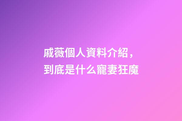 戚薇個人資料介紹，到底是什么寵妻狂魔-第1張-觀點-玄機派