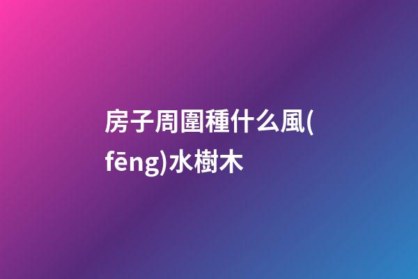房子周圍種什么風(fēng)水樹木