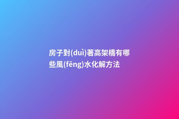 房子對(duì)著高架橋有哪些風(fēng)水化解方法