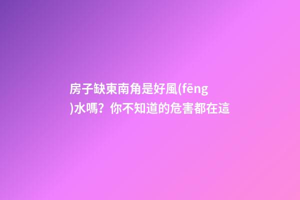 房子缺東南角是好風(fēng)水嗎？你不知道的危害都在這
