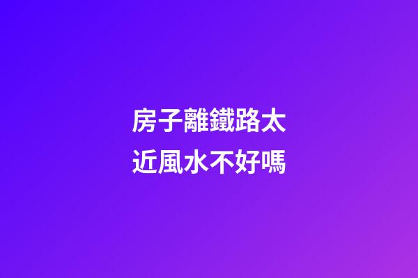 房子離鐵路太近風水不好嗎