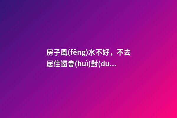 房子風(fēng)水不好，不去居住還會(huì)對(duì)人有影響嗎