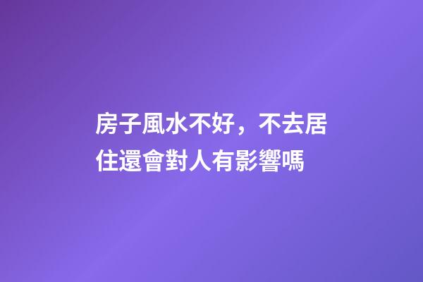 房子風水不好，不去居住還會對人有影響嗎