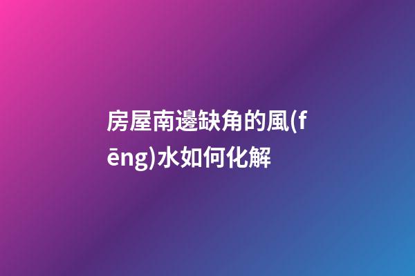房屋南邊缺角的風(fēng)水如何化解