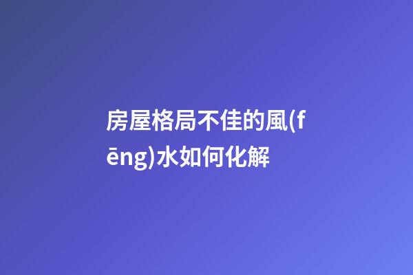 房屋格局不佳的風(fēng)水如何化解