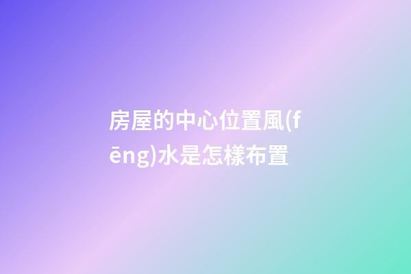 房屋的中心位置風(fēng)水是怎樣布置