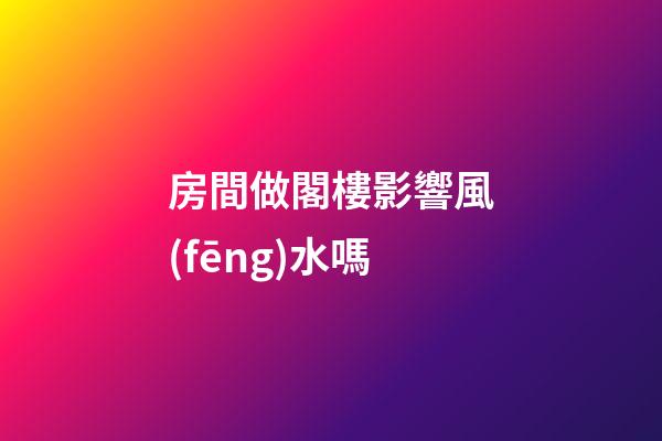 房間做閣樓影響風(fēng)水嗎