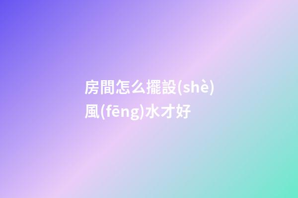 房間怎么擺設(shè)風(fēng)水才好