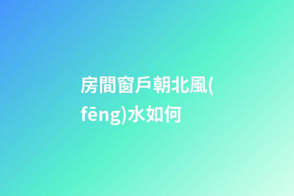 房間窗戶朝北風(fēng)水如何