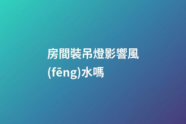 房間裝吊燈影響風(fēng)水嗎