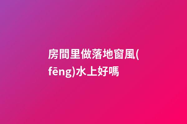 房間里做落地窗風(fēng)水上好嗎