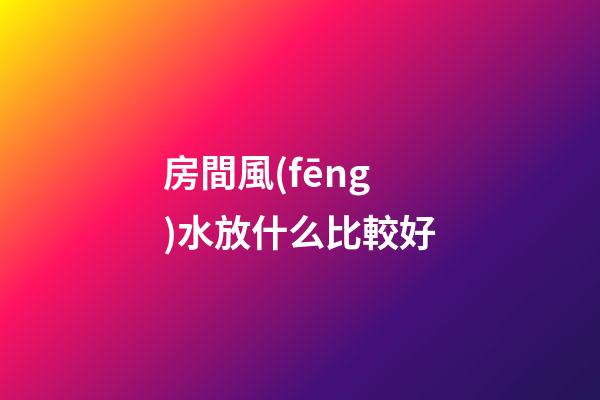 房間風(fēng)水放什么比較好
