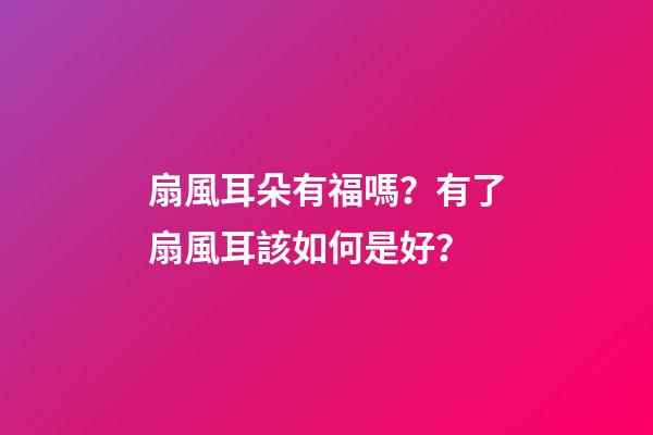扇風耳朵有福嗎？有了扇風耳該如何是好？