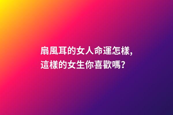 扇風耳的女人命運怎樣,這樣的女生你喜歡嗎？