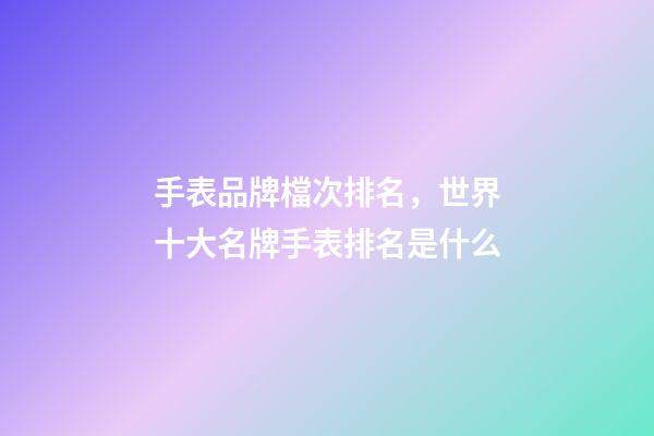 手表品牌檔次排名，世界十大名牌手表排名是什么-第1張-觀點-玄機(jī)派