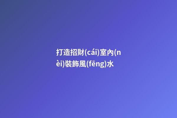 打造招財(cái)室內(nèi)裝飾風(fēng)水