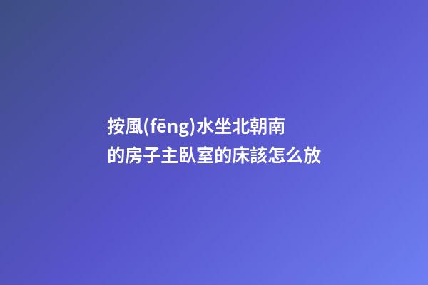 按風(fēng)水坐北朝南的房子主臥室的床該怎么放