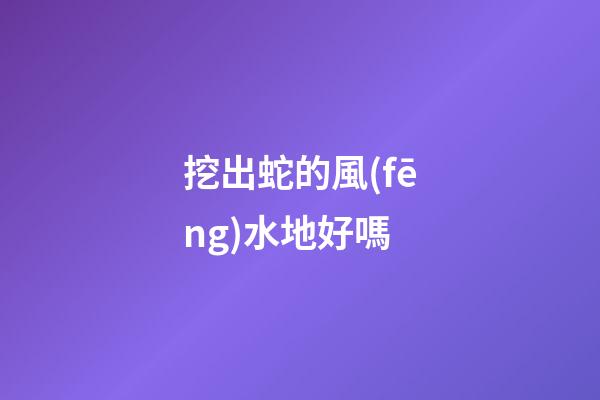 挖出蛇的風(fēng)水地好嗎