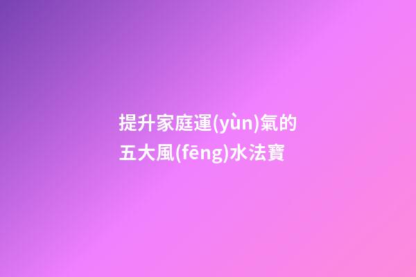 提升家庭運(yùn)氣的五大風(fēng)水法寶