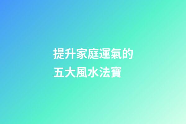 提升家庭運氣的五大風水法寶